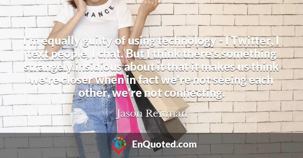 I'm equally guilty of using technology - I Twitter, I text people, I chat. But I think there's something strangely insidious about it that it makes us think we're closer when in fact we're not seeing each other, we're not connecting.