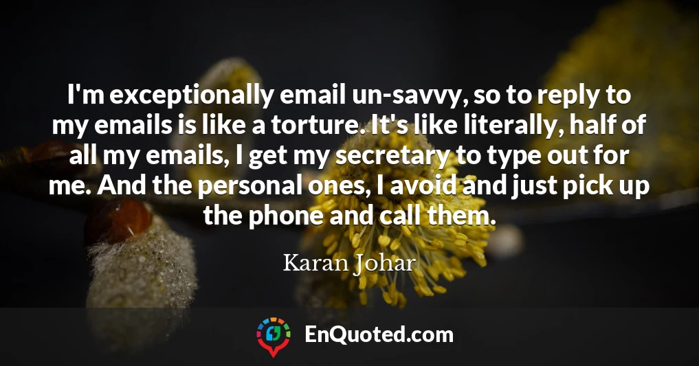 I'm exceptionally email un-savvy, so to reply to my emails is like a torture. It's like literally, half of all my emails, I get my secretary to type out for me. And the personal ones, I avoid and just pick up the phone and call them.