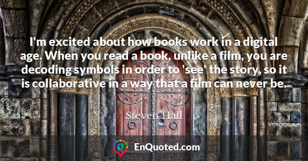 I'm excited about how books work in a digital age. When you read a book, unlike a film, you are decoding symbols in order to 'see' the story, so it is collaborative in a way that a film can never be.
