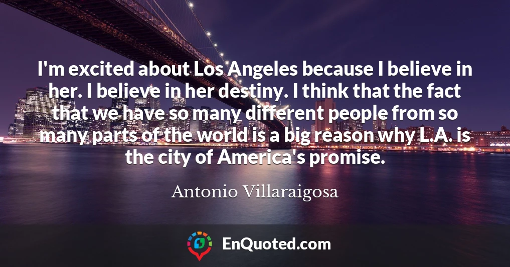 I'm excited about Los Angeles because I believe in her. I believe in her destiny. I think that the fact that we have so many different people from so many parts of the world is a big reason why L.A. is the city of America's promise.