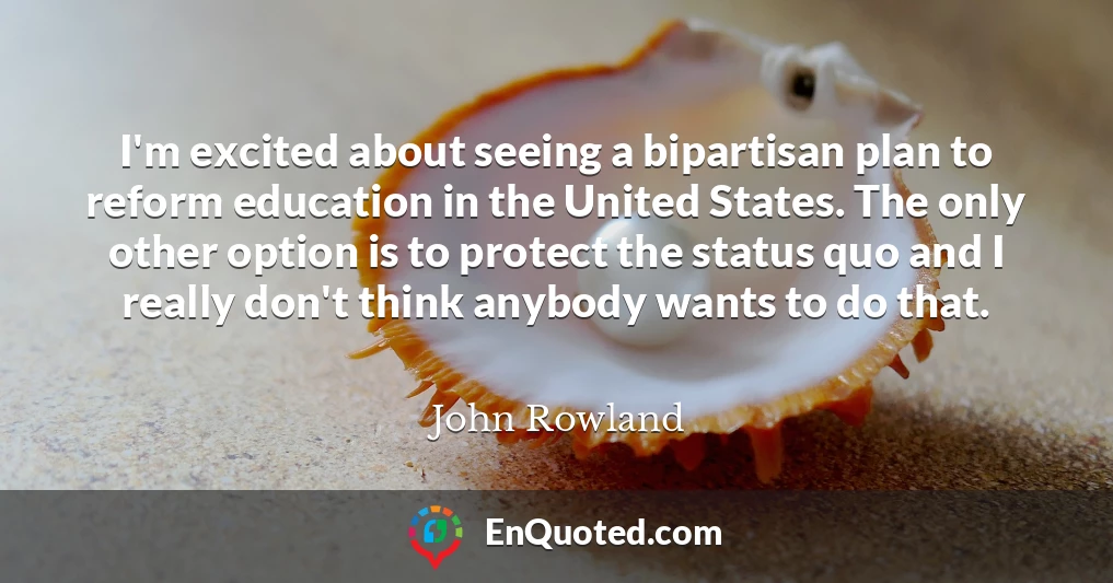 I'm excited about seeing a bipartisan plan to reform education in the United States. The only other option is to protect the status quo and I really don't think anybody wants to do that.