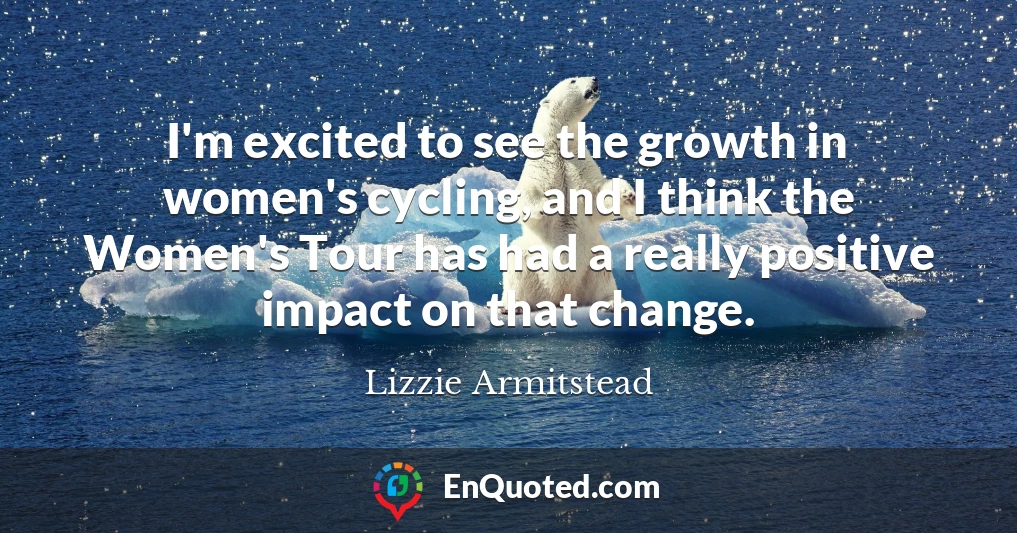I'm excited to see the growth in women's cycling, and I think the Women's Tour has had a really positive impact on that change.