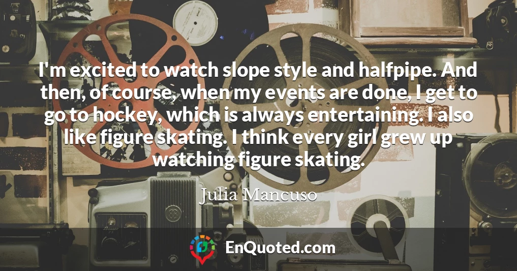 I'm excited to watch slope style and halfpipe. And then, of course, when my events are done, I get to go to hockey, which is always entertaining. I also like figure skating. I think every girl grew up watching figure skating.