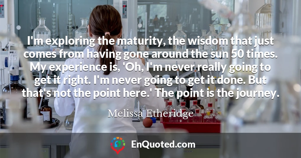 I'm exploring the maturity, the wisdom that just comes from having gone around the sun 50 times. My experience is, 'Oh, I'm never really going to get it right. I'm never going to get it done. But that's not the point here.' The point is the journey.