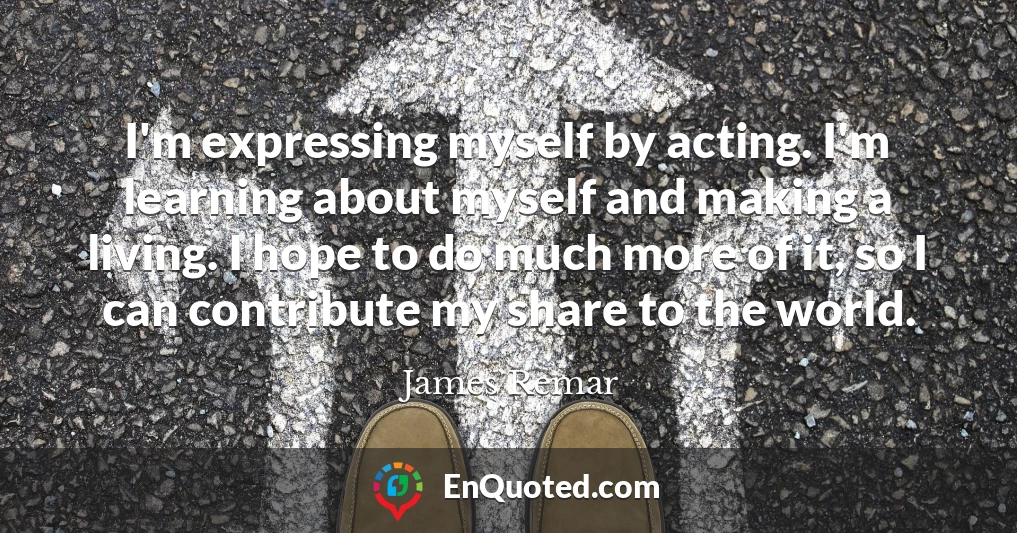 I'm expressing myself by acting. I'm learning about myself and making a living. I hope to do much more of it, so I can contribute my share to the world.