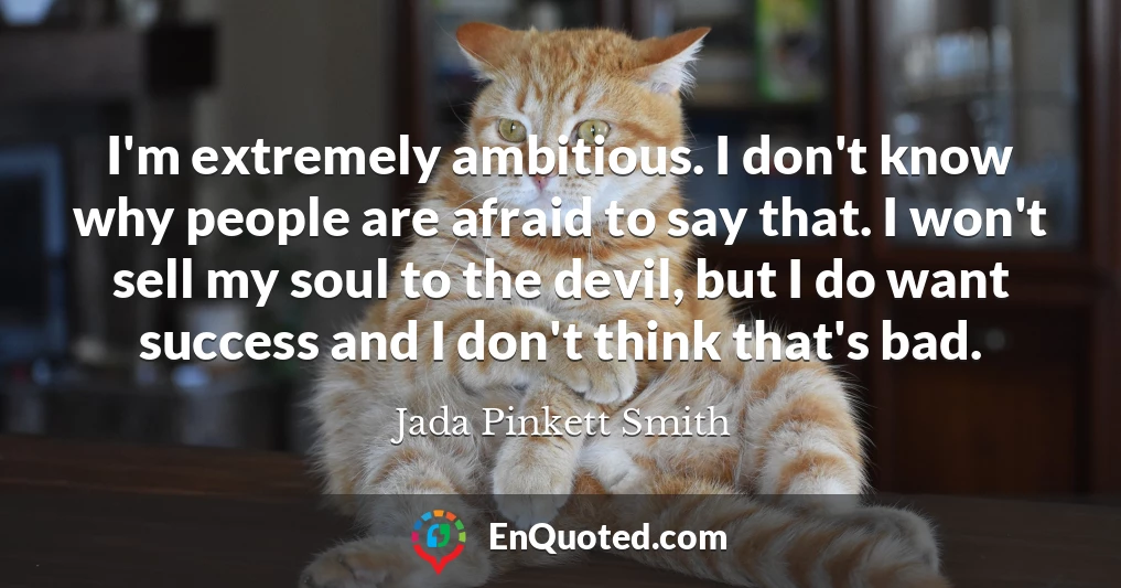 I'm extremely ambitious. I don't know why people are afraid to say that. I won't sell my soul to the devil, but I do want success and I don't think that's bad.