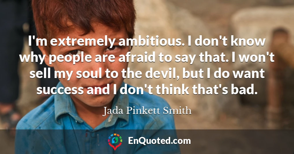 I'm extremely ambitious. I don't know why people are afraid to say that. I won't sell my soul to the devil, but I do want success and I don't think that's bad.