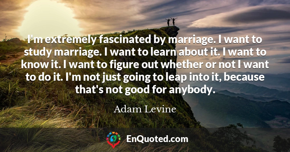 I'm extremely fascinated by marriage. I want to study marriage. I want to learn about it. I want to know it. I want to figure out whether or not I want to do it. I'm not just going to leap into it, because that's not good for anybody.