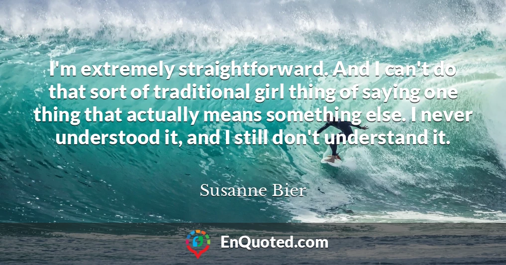 I'm extremely straightforward. And I can't do that sort of traditional girl thing of saying one thing that actually means something else. I never understood it, and I still don't understand it.