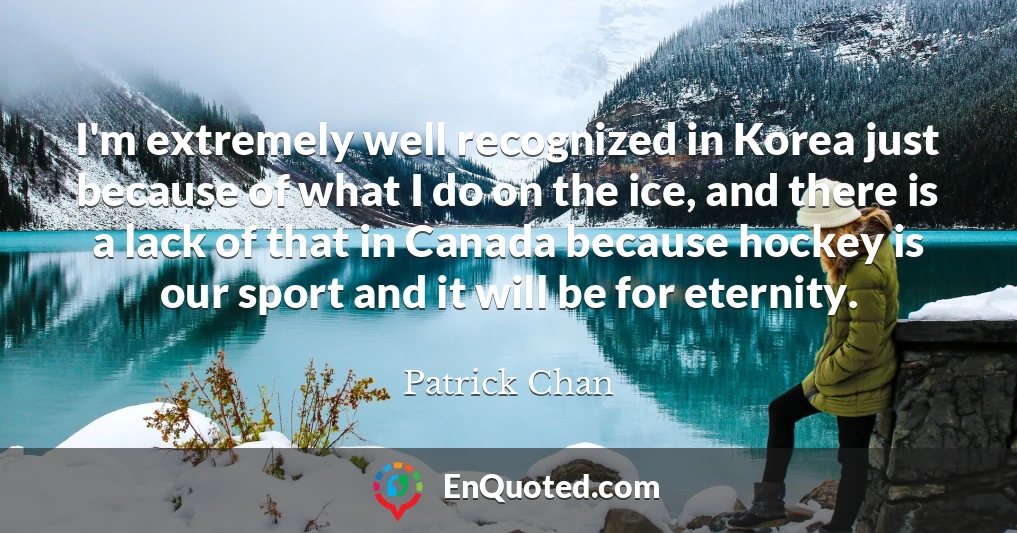 I'm extremely well recognized in Korea just because of what I do on the ice, and there is a lack of that in Canada because hockey is our sport and it will be for eternity.