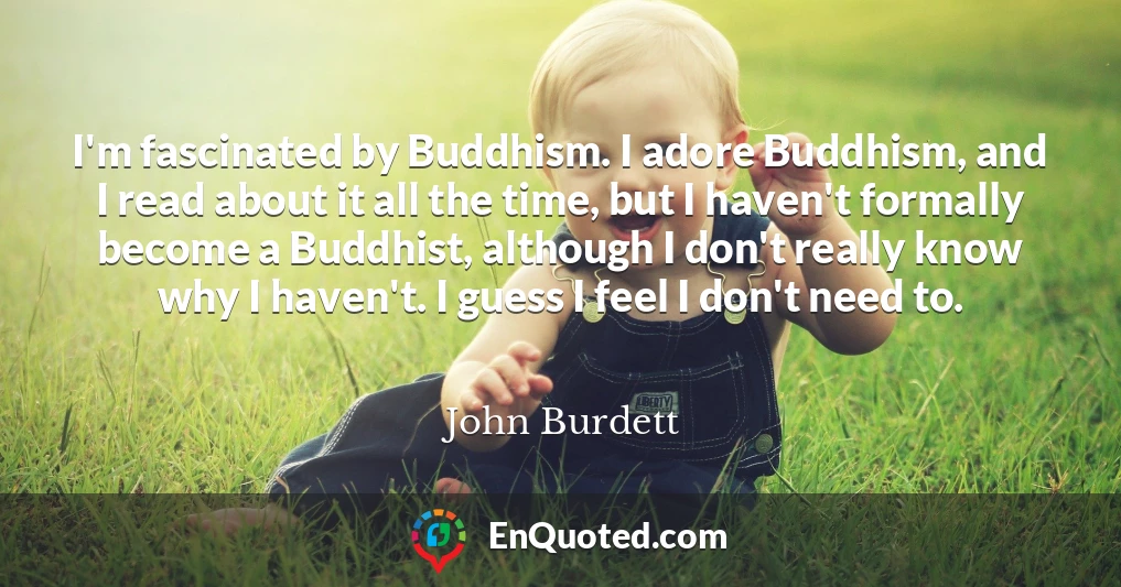 I'm fascinated by Buddhism. I adore Buddhism, and I read about it all the time, but I haven't formally become a Buddhist, although I don't really know why I haven't. I guess I feel I don't need to.