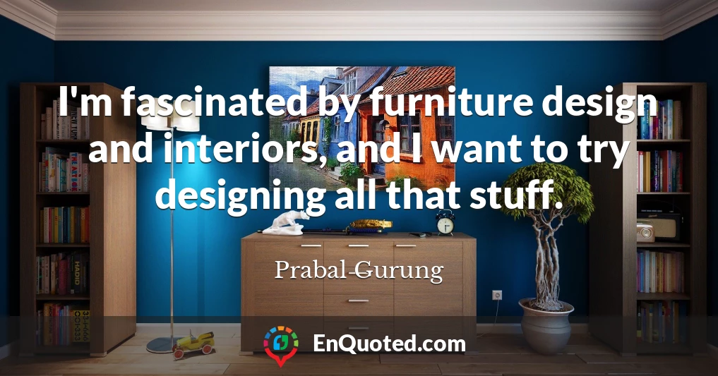 I'm fascinated by furniture design and interiors, and I want to try designing all that stuff.