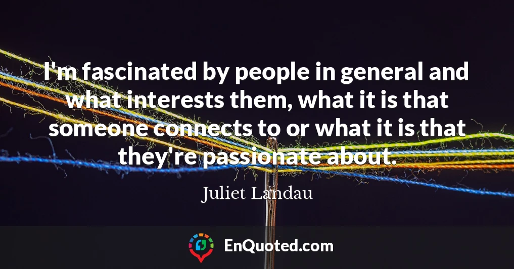 I'm fascinated by people in general and what interests them, what it is that someone connects to or what it is that they're passionate about.