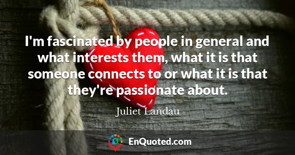 I'm fascinated by people in general and what interests them, what it is that someone connects to or what it is that they're passionate about.