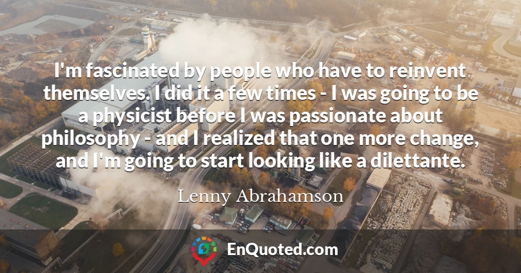 I'm fascinated by people who have to reinvent themselves. I did it a few times - I was going to be a physicist before I was passionate about philosophy - and I realized that one more change, and I'm going to start looking like a dilettante.