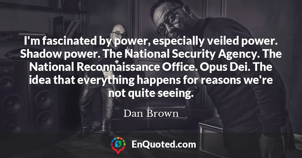 I'm fascinated by power, especially veiled power. Shadow power. The National Security Agency. The National Reconnaissance Office. Opus Dei. The idea that everything happens for reasons we're not quite seeing.