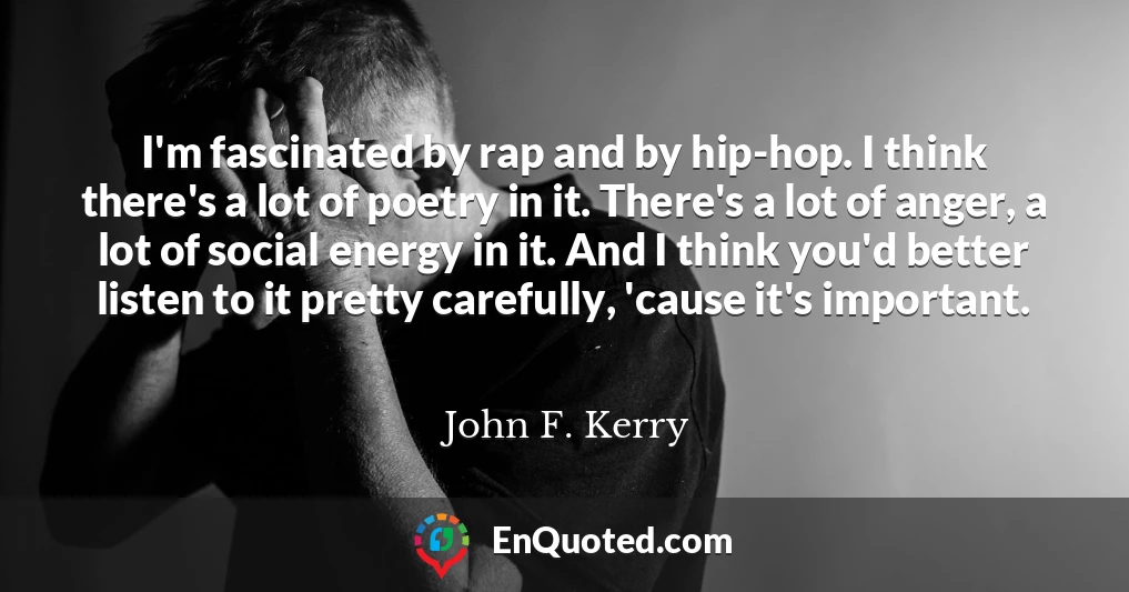I'm fascinated by rap and by hip-hop. I think there's a lot of poetry in it. There's a lot of anger, a lot of social energy in it. And I think you'd better listen to it pretty carefully, 'cause it's important.