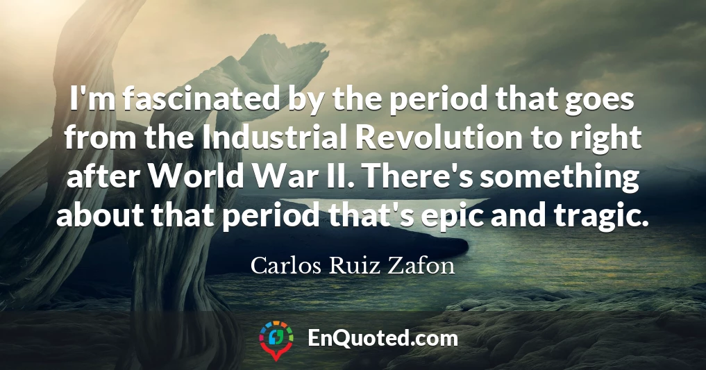 I'm fascinated by the period that goes from the Industrial Revolution to right after World War II. There's something about that period that's epic and tragic.