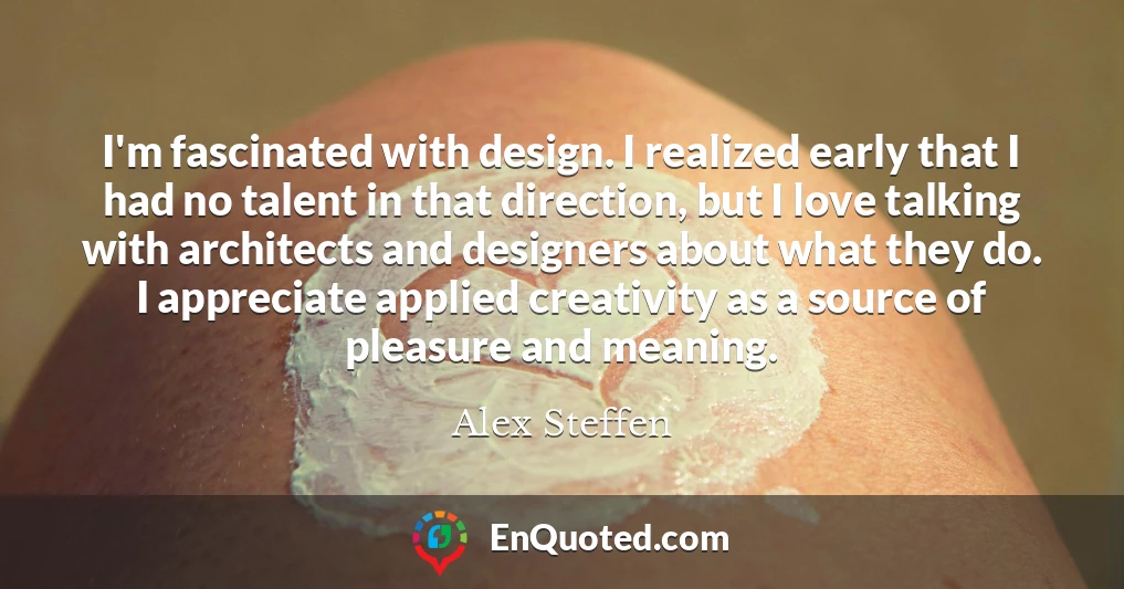 I'm fascinated with design. I realized early that I had no talent in that direction, but I love talking with architects and designers about what they do. I appreciate applied creativity as a source of pleasure and meaning.