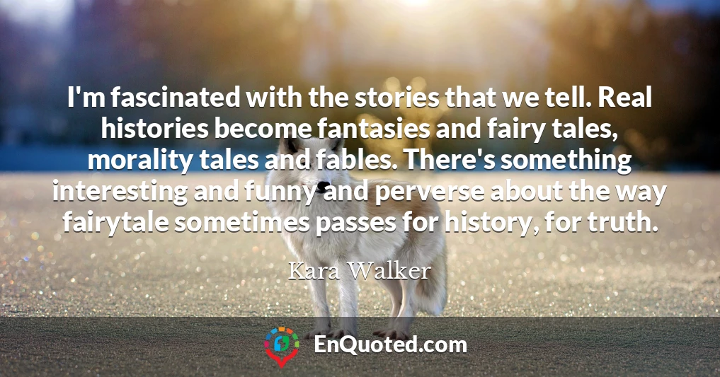 I'm fascinated with the stories that we tell. Real histories become fantasies and fairy tales, morality tales and fables. There's something interesting and funny and perverse about the way fairytale sometimes passes for history, for truth.