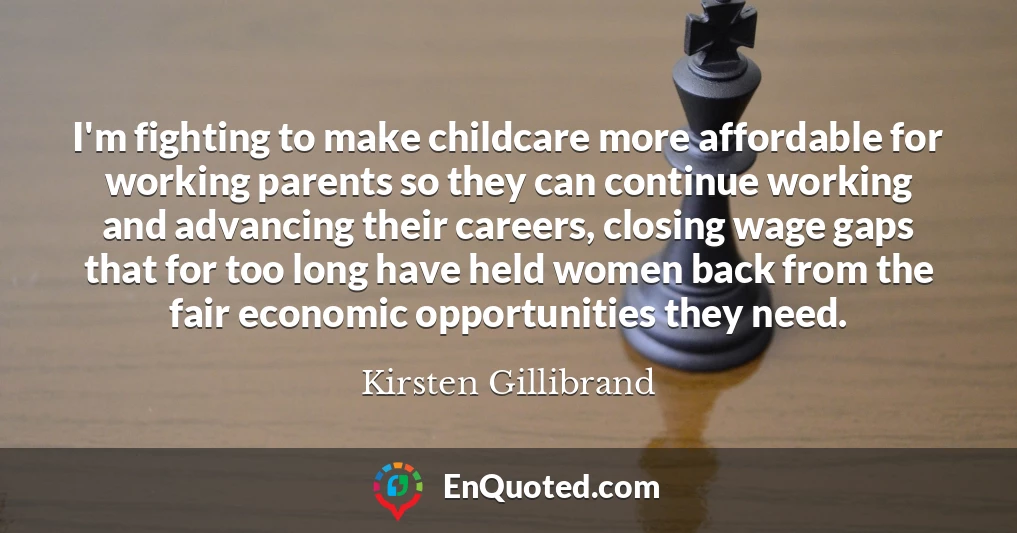 I'm fighting to make childcare more affordable for working parents so they can continue working and advancing their careers, closing wage gaps that for too long have held women back from the fair economic opportunities they need.