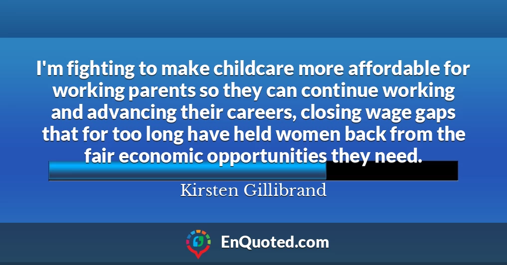 I'm fighting to make childcare more affordable for working parents so they can continue working and advancing their careers, closing wage gaps that for too long have held women back from the fair economic opportunities they need.