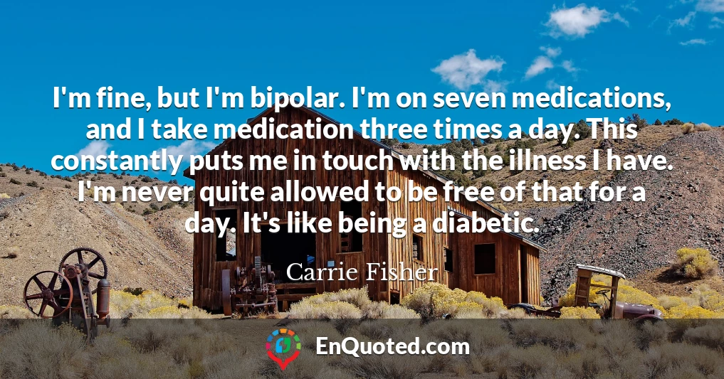 I'm fine, but I'm bipolar. I'm on seven medications, and I take medication three times a day. This constantly puts me in touch with the illness I have. I'm never quite allowed to be free of that for a day. It's like being a diabetic.