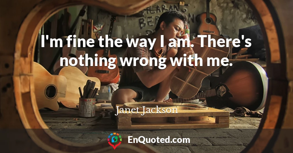 I'm fine the way I am. There's nothing wrong with me.