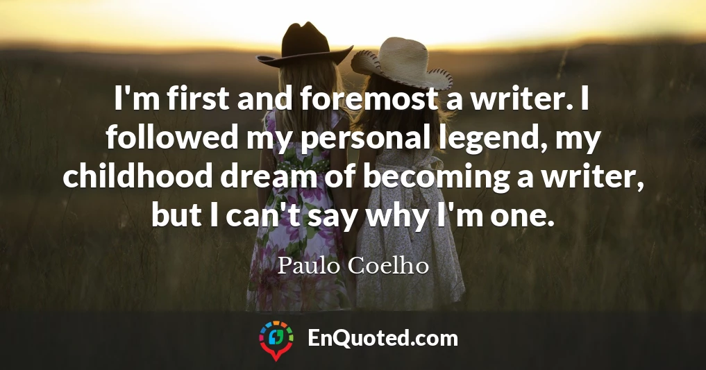 I'm first and foremost a writer. I followed my personal legend, my childhood dream of becoming a writer, but I can't say why I'm one.
