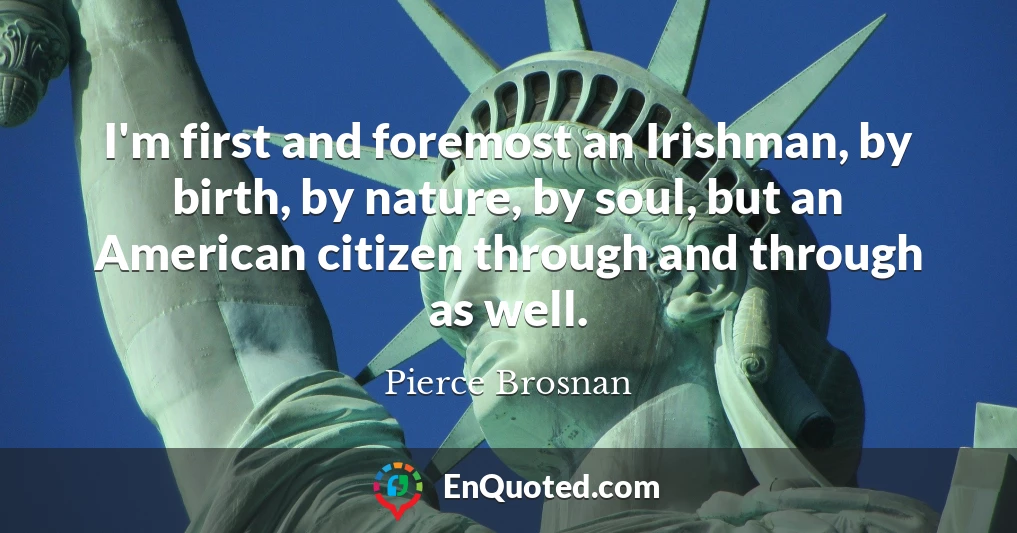 I'm first and foremost an Irishman, by birth, by nature, by soul, but an American citizen through and through as well.