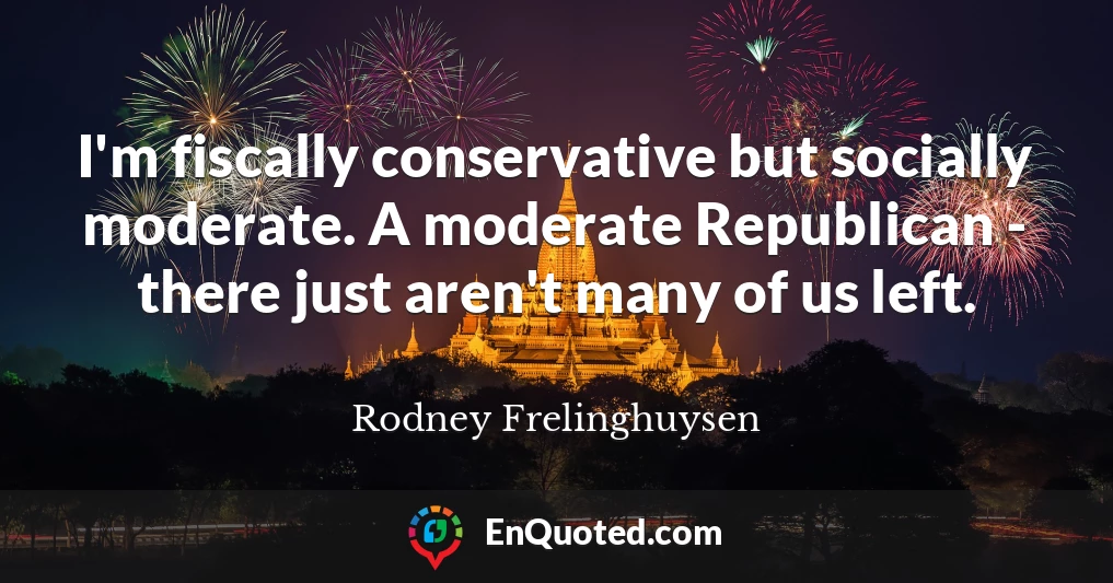 I'm fiscally conservative but socially moderate. A moderate Republican - there just aren't many of us left.