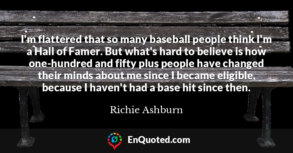 I'm flattered that so many baseball people think I'm a Hall of Famer. But what's hard to believe is how one-hundred and fifty plus people have changed their minds about me since I became eligible, because I haven't had a base hit since then.