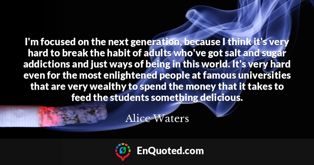 I'm focused on the next generation, because I think it's very hard to break the habit of adults who've got salt and sugar addictions and just ways of being in this world. It's very hard even for the most enlightened people at famous universities that are very wealthy to spend the money that it takes to feed the students something delicious.