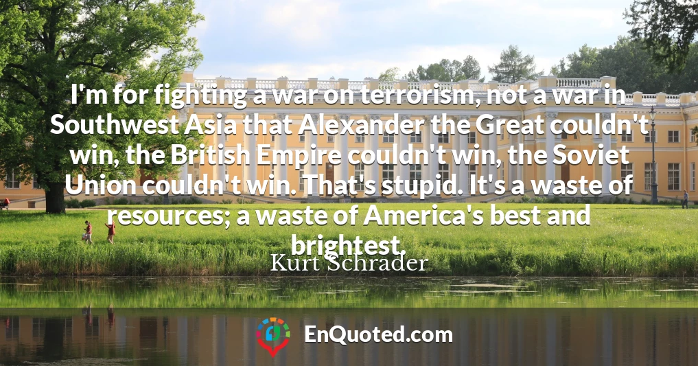 I'm for fighting a war on terrorism, not a war in Southwest Asia that Alexander the Great couldn't win, the British Empire couldn't win, the Soviet Union couldn't win. That's stupid. It's a waste of resources; a waste of America's best and brightest.