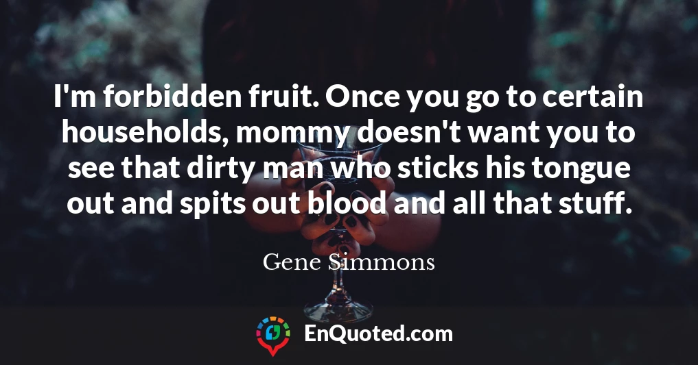 I'm forbidden fruit. Once you go to certain households, mommy doesn't want you to see that dirty man who sticks his tongue out and spits out blood and all that stuff.