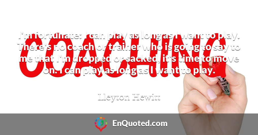 I'm fortunate: I can play as long as I want to play. There's no coach or trainer who is going to say to me that I'm dropped or sacked, it's time to move on. I can play as long as I want to play.