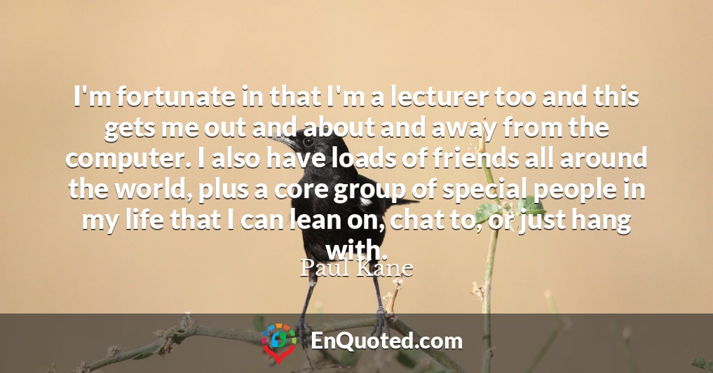 I'm fortunate in that I'm a lecturer too and this gets me out and about and away from the computer. I also have loads of friends all around the world, plus a core group of special people in my life that I can lean on, chat to, or just hang with.