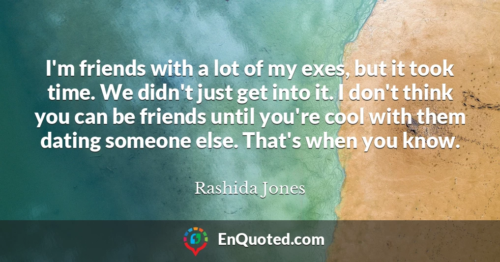 I'm friends with a lot of my exes, but it took time. We didn't just get into it. I don't think you can be friends until you're cool with them dating someone else. That's when you know.
