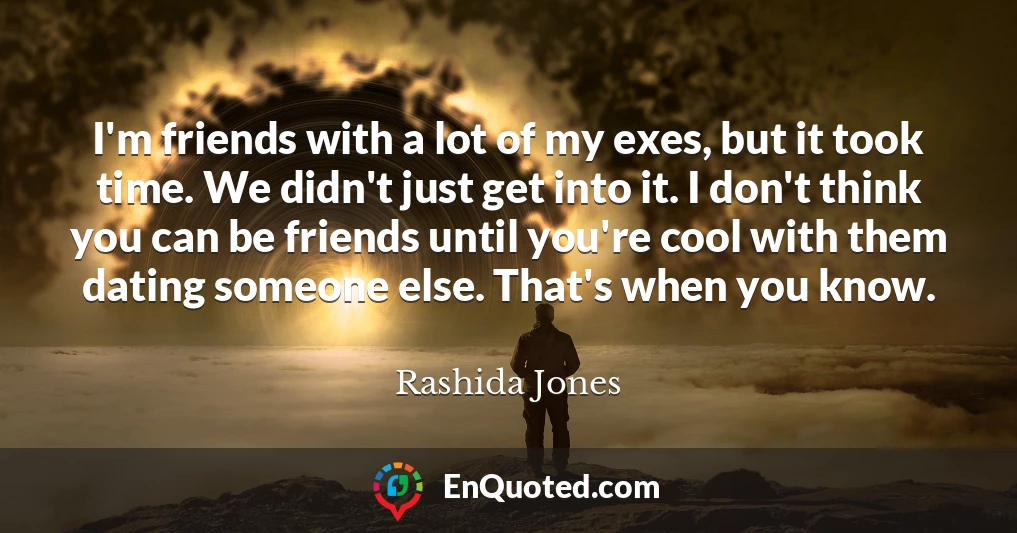 I'm friends with a lot of my exes, but it took time. We didn't just get into it. I don't think you can be friends until you're cool with them dating someone else. That's when you know.