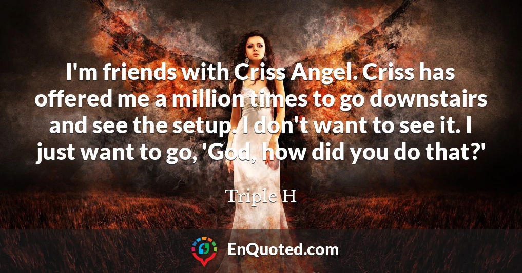 I'm friends with Criss Angel. Criss has offered me a million times to go downstairs and see the setup. I don't want to see it. I just want to go, 'God, how did you do that?'