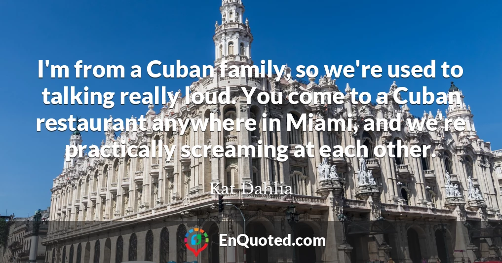 I'm from a Cuban family, so we're used to talking really loud. You come to a Cuban restaurant anywhere in Miami, and we're practically screaming at each other.