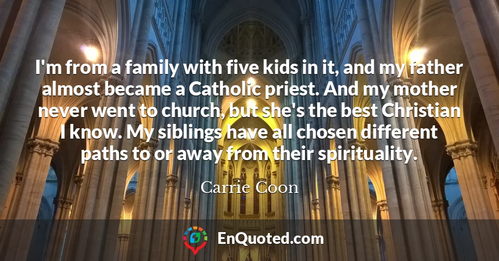 I'm from a family with five kids in it, and my father almost became a Catholic priest. And my mother never went to church, but she's the best Christian I know. My siblings have all chosen different paths to or away from their spirituality.