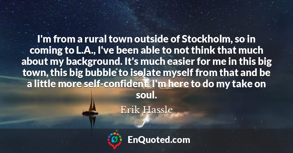 I'm from a rural town outside of Stockholm, so in coming to L.A., I've been able to not think that much about my background. It's much easier for me in this big town, this big bubble to isolate myself from that and be a little more self-confident. I'm here to do my take on soul.
