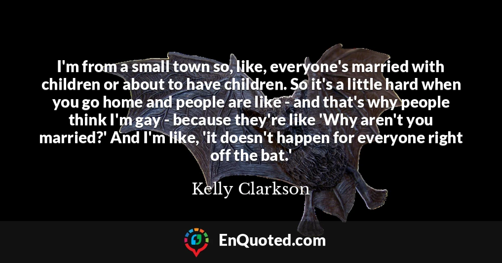 I'm from a small town so, like, everyone's married with children or about to have children. So it's a little hard when you go home and people are like - and that's why people think I'm gay - because they're like 'Why aren't you married?' And I'm like, 'it doesn't happen for everyone right off the bat.'