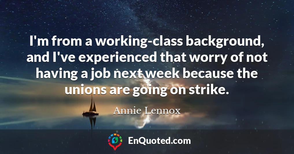 I'm from a working-class background, and I've experienced that worry of not having a job next week because the unions are going on strike.