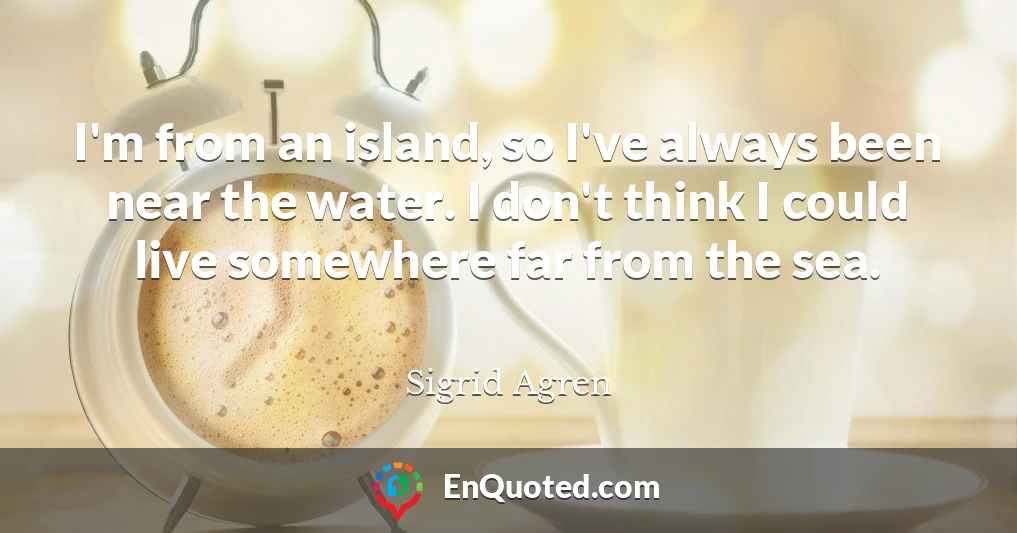 I'm from an island, so I've always been near the water. I don't think I could live somewhere far from the sea.