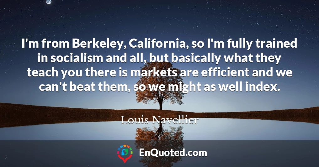 I'm from Berkeley, California, so I'm fully trained in socialism and all, but basically what they teach you there is markets are efficient and we can't beat them, so we might as well index.