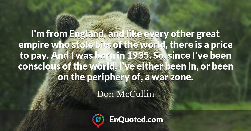I'm from England, and like every other great empire who stole bits of the world, there is a price to pay. And I was born in 1935. So, since I've been conscious of the world, I've either been in, or been on the periphery of, a war zone.