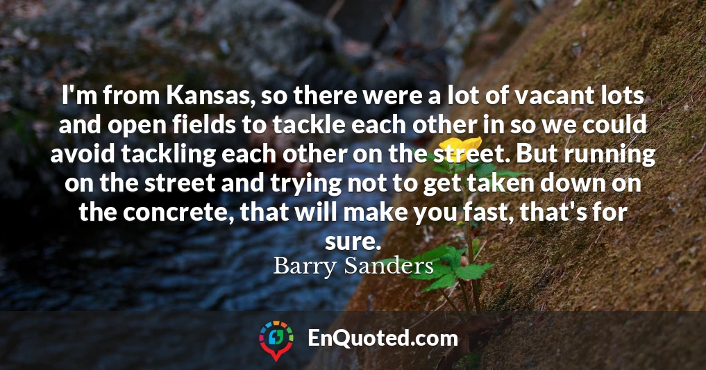 I'm from Kansas, so there were a lot of vacant lots and open fields to tackle each other in so we could avoid tackling each other on the street. But running on the street and trying not to get taken down on the concrete, that will make you fast, that's for sure.