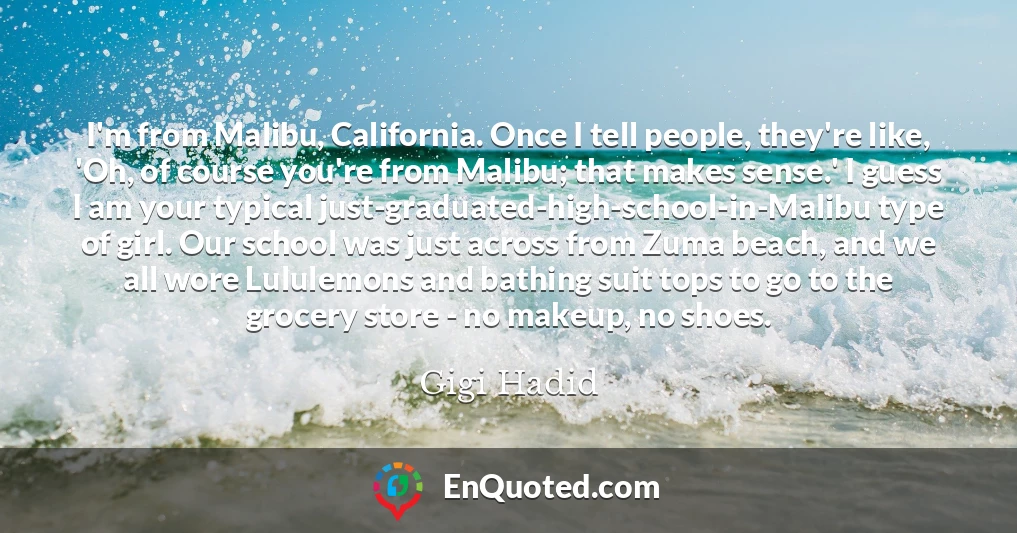 I'm from Malibu, California. Once I tell people, they're like, 'Oh, of course you're from Malibu; that makes sense.' I guess I am your typical just-graduated-high-school-in-Malibu type of girl. Our school was just across from Zuma beach, and we all wore Lululemons and bathing suit tops to go to the grocery store - no makeup, no shoes.